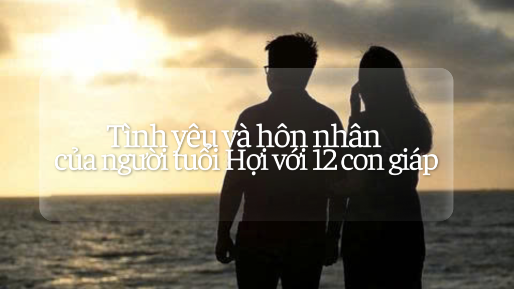Tình yêu và hôn nhân của người tuổi Hợi với 12 con giáp 1 Tình yêu hôn nhân của người tuổi Hợi với các tuổi khác | Tử Vi Cổ Học